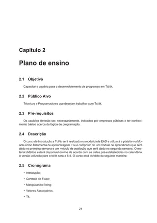 Capítulo 2
Plano de ensino
2.1 Objetivo
Capacitar o usuário para o desenvolviemento de programas em Tcl/tk.
2.2 Público Alvo
Técnicos e Programadores que desejam trabalhar com Tcl/tk.
2.3 Pré-requisitos
Os usuários deverão ser, necessariamente, indicados por empresas públicas e ter conheci-
mento básico acerca da lógica de programação.
2.4 Descrição
O curso de Introdução a Tcl/tk será realizado na modalidade EAD e utilizará a plataforma Mo-
odle como ferramenta de aprendizagem. Ele é composto de um módulo de aprendizado que será
dado na primeira semana e um módulo de avaliação que será dado na segunda semana. O ma-
terial didático estará disponível on-line de acordo com as datas pré-estabelecidas no calendário.
A versão utilizada para o tcl/tk será a 8.4. O curso está dividido da seguinte maneira:
2.5 Cronograma
• Introdução;
• Controle de Fluxo;
• Manipulando String;
• Vetores Associativos.
• Tk.
21
 