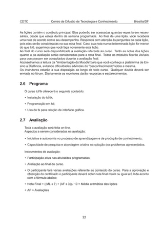CDTC Centro de Difusão de Tecnologia e Conhecimento Brasília/DF
As lições contém o contéudo principal. Elas poderão ser acessadas quantas vezes forem neces-
sárias, desde que esteja dentro da semana programada. Ao ﬁnal de uma lição, você receberá
uma nota de acordo com o seu desempenho. Responda com atenção às perguntas de cada lição,
pois elas serão consideradas na sua nota ﬁnal. Caso sua nota numa determinada lição for menor
do que 6.0, sugerimos que você faça novamente esta lição.
Ao ﬁnal do curso será disponibilizada a avaliação referente ao curso. Tanto as notas das lições
quanto a da avaliação serão consideradas para a nota ﬁnal. Todos os módulos ﬁcarão visíveis
para que possam ser consultados durante a avaliação ﬁnal.
Aconselhamos a leitura da "Ambientação do Moodle"para que você conheça a plataforma de En-
sino a Distância, evitando diﬁculdades advindas do "desconhecimento"sobre a mesma.
Os instrutores estarão a sua disposição ao longo de todo curso. Qualquer dúvida deverá ser
enviada no fórum. Diariamente os monitores darão respostas e esclarecimentos.
2.6 Programa
O curso tcl/tk oferecerá o seguinte conteúdo:
• Instalação do tcl/tk;
• Programação em tcl;
• Uso do tk para criação de interface gráﬁca.
2.7 Avaliação
Toda a avaliação será feita on-line.
Aspectos a serem considerados na avaliação:
• Iniciativa e autonomia no processo de aprendizagem e de produção de conhecimento;
• Capacidade de pesquisa e abordagem criativa na solução dos problemas apresentados.
Instrumentos de avaliação:
• Participação ativa nas atividades programadas.
• Avaliação ao ﬁnal do curso.
• O participante fará várias avaliações referente ao conteúdo do curso. Para a aprovação e
obtenção do certiﬁcado o participante deverá obter nota ﬁnal maior ou igual a 6.0 de acordo
com a fórmula abaixo:
• Nota Final = ((ML x 7) + (AF x 3)) / 10 = Média aritmética das lições
• AF = Avaliações
22
 
