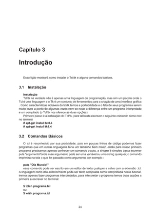 Capítulo 3
Introdução
Essa lição mostrará como instalar o Tcl/tk e alguns comandos básicos.
3.1 Instalação
Instalação
Tcl/tk na verdade não é apenas uma linguagem de programação, mas sim um pacote onde o
Tcl é uma linguagem e o Tk é um conjunto de ferramentas para a criação de uma interface gráﬁca
. Como características notáveis do tcl/tk temos a portabilidade e o fato de seus programas serem
muito leves a ponto de algumas vezes nem se notar a diferença entre um programa interpretado
e um compilado (o Tcl/tk nos oferece as duas opções).
Primeiro passo é a instalação do Tcl/tk, para tal basta escrever o seguinte comando como root
no terminal
# apt-get install tcl8.4
# apt-get install tk8.4
3.2 Comandos Básicos
O tcl é reconhecido por sua praticidade, pois em poucas linhas de código podemos fazer
programas que em outras linguagens teria um tamanho bem maior, então para nosso primeiro
programa precisamos apenas conhecer um comando o puts, a sintaxe é simples basta escrever
puts "argumento"onde esse argumento pode ser uma variável ou uma string qualquer, o comando
imprimirá na tela o que for passado como argumento por exemplo :
puts "Ola Mundo!"
esse comando pode ser escrito em um editor de texto qualquer e salvo com a extensão .tcl.
A linguagem como dito anteriormente pode ser tanto compilada como interpretada nesse tutorial,
iremos apenas fazer programas interpretados, para interpretar o programa temos duas opções a
primeira é escrever no terminal:
$ tclsh programa.tcl
ou:
$ wish programa.tcl
24
 