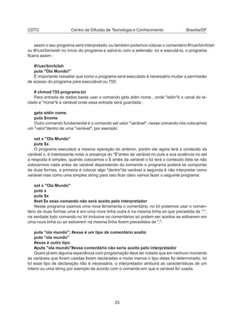 CDTC Centro de Difusão de Tecnologia e Conhecimento Brasília/DF
assim o seu programa será interpretado, ou também podemos colocar o comentário #!/usr/bin/tclsh
ou #!/usr/bin/wish no início do programa e salvá-lo com a extensão .tcl e executá-lo, o programa
ﬁcaria assim :
#!/usr/bin/tclsh
puts "Ola Mundo!"
É importante ressaltar que como o programa será executado é necessário mudar a permissão
de acesso do programa para executável ou 755:
# chmod 755 programa.tcl
Para entrada de dados basta usar o comando gets stdin nome , onde "stdin"é o canal do te-
clado e "nome"é a variável onde essa entrada será guardada :
gets stdin nome
puts $nome
Outro comando fundamental é o comando set valor "variável", nesse comando nós colocamos
um "valor"dentro de uma "variável", por exemplo:
set x "Ola Mundo"
puts $x
O programa executará a mesma operação do anterior, porém ele agora lerá o conteúdo da
variável x, é interessante notar a presença do "$"antes da variável no puts e sua ausência no set
a resposta é simples, quando colocamos o $ antes da variável o tcl lerá o conteúdo dela se não
colocarmos nada antes da variável dependendo do comando o programa poderá se comportar
de duas formas, a primeira é colocar algo "dentro"da variável a segunda é não interpretar como
variável mas como uma simples string para isso ﬁcar claro vamos fazer o seguinte programa:
set x "Ola Mundo"
puts x
puts $x
#set $x esse comando não será aceito pelo interpretador
Nesse programa usamos uma nova ferramenta o comentário, no tcl podemos usar o comen-
tário de duas formas uma é em uma nova linha outra é na mesma linha só que precedida de ";",
na verdade todo comando no tcl inclusive os comentários só podem ser aceitos se estiverem em
uma nova linha ou se estiverem na mesma linha forem precedidos de ";":
puts "ola mundo"; #esse é um tipo de comentário aceito
puts "ola mundo"
#esse é outro tipo
#puts "ola mundo"#esse comentário não seria aceito pelo interpretador
Quem já tem alguma experiência com programação deve ter notado que em nenhum momento
as variáveis que foram usadas foram declaradas e muito menos o tipo delas foi determinado, no
tcl esse tipo de declaração não é necessária, o interpretador atribuirá as características de um
inteiro ou uma string por exemplo de acordo com o comando em que a variável for usada.
25
 
