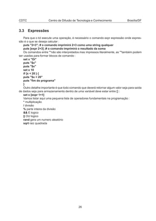 CDTC Centro de Difusão de Tecnologia e Conhecimento Brasília/DF
3.3 Expressões
Para que o tcl execute uma operação, é necessário o comando expr expressão onde expres-
são é o que se deseja calcular :
puts "2+3"; # o comando imprimirá 2+3 como uma string qualquer
puts [expr 2+3] ;# o comando imprimirá o resultado da soma
Os comandos entre ""não são interpretados mas impressos literalmente, as ""também podem
ser usadas para formar blocos de comando :
set x "Oi"
puts "$x"
puts "$x"
set x 10
if {x < 20 } {
puts "$x < 20"
puts "ﬁm do programa"
}
Outro detalhe importante é que todo comando que deverá retornar algum valor seja para saída
de dados seja para armazenamento dentro de uma variável deve estar entre [] :
set x [expr 1+1]
Vamos listar aqui uma pequena lista de operadores fundamentais na programação :
* multiplicação
/ divisão
% parte inteira da divisão
&& E logico
|| OU logico
rand gera um numero aleatório
sqrt raiz quadrada
26
 