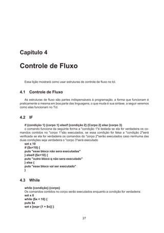 Capítulo 4
Controle de Fluxo
Essa lição mostrará como usar estruturas de controle de ﬂuxo no tcl.
4.1 Controle de Fluxo
As estruturas de ﬂuxo são partes indispensáveis à programação, a forma que funcionam é
praticamente a mesma em boa parte das linguagens, o que muda é sua sintaxe, a seguir veremos
como elas funcionam no Tcl.
4.2 IF
if {condição 1} {corpo 1} elseif {condição 2} {Corpo 2} else {corpo 3}
o comando funciona da seguinte forma a "condição 1"é testada se ela for verdadeira os co-
mandos contidos no "corpo 1"são executados, se essa condição for falsa a "condição 2"será
veriﬁcada se ela for verdadeira os comandos do "corpo 2"serão executados caso nenhuma das
duas condições seja verdadeira o "corpo 3"será executado
set x 10
if {$x<10} {
puts "esse bloco não sera executadas"
} elseif {$x>10} {
puts "outro bloco q não sera executado"
} else {
puts "esse bloco vai ser executado"
}
4.3 While
while {condição} {corpo}
Os comandos contidos no corpo serão executados enquanto a condição for verdadeira:
set x 0
while {$x < 10} {
puts $x
set x [expr {1 + $x}] }
27
 