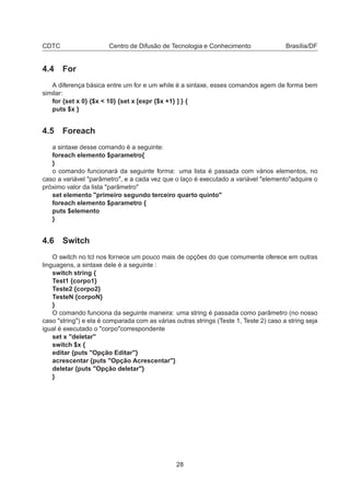 CDTC Centro de Difusão de Tecnologia e Conhecimento Brasília/DF
4.4 For
A diferença básica entre um for e um while é a sintaxe, esses comandos agem de forma bem
similar:
for {set x 0} {$x < 10} {set x [expr {$x +1} ] } {
puts $x }
4.5 Foreach
a sintaxe desse comando é a seguinte:
foreach elemento $parametro{
}
o comando funcionará da seguinte forma: uma lista é passada com vários elementos, no
caso a variável "parâmetro", e a cada vez que o laço é executado a variável "elemento"adquire o
próximo valor da lista "parâmetro"
set elemento "primeiro segundo terceiro quarto quinto"
foreach elemento $parametro {
puts $elemento
}
4.6 Switch
O switch no tcl nos fornece um pouco mais de opções do que comumente oferece em outras
linguagens, a sintaxe dele é a seguinte :
switch string {
Test1 {corpo1}
Teste2 {corpo2}
TesteN {corpoN}
}
O comando funciona da seguinte maneira: uma string é passada como parâmetro (no nosso
caso "string") e ela é comparada com as várias outras strings (Teste 1, Teste 2) caso a string seja
igual é executado o "corpo"correspondente
set x "deletar"
switch $x {
editar {puts "Opção Editar"}
acrescentar {puts "Opção Acrescentar"}
deletar {puts "Opção deletar"}
}
28
 