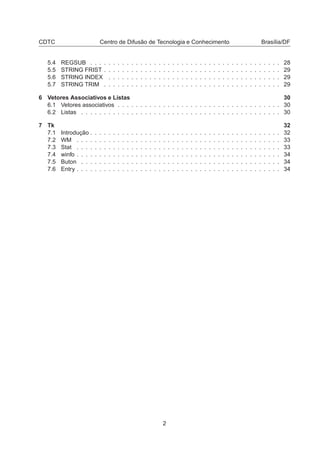 CDTC Centro de Difusão de Tecnologia e Conhecimento Brasília/DF
5.4 REGSUB . . . . . . . . . . . . . . . . . . . . . . . . . . . . . . . . . . . . . . . . . . 28
5.5 STRING FRIST . . . . . . . . . . . . . . . . . . . . . . . . . . . . . . . . . . . . . . . 29
5.6 STRING INDEX . . . . . . . . . . . . . . . . . . . . . . . . . . . . . . . . . . . . . . 29
5.7 STRING TRIM . . . . . . . . . . . . . . . . . . . . . . . . . . . . . . . . . . . . . . . 29
6 Vetores Associativos e Listas 30
6.1 Vetores associativos . . . . . . . . . . . . . . . . . . . . . . . . . . . . . . . . . . . . 30
6.2 Listas . . . . . . . . . . . . . . . . . . . . . . . . . . . . . . . . . . . . . . . . . . . . 30
7 Tk 32
7.1 Introdução . . . . . . . . . . . . . . . . . . . . . . . . . . . . . . . . . . . . . . . . . . 32
7.2 WM . . . . . . . . . . . . . . . . . . . . . . . . . . . . . . . . . . . . . . . . . . . . . 33
7.3 Stat . . . . . . . . . . . . . . . . . . . . . . . . . . . . . . . . . . . . . . . . . . . . . 33
7.4 winfo . . . . . . . . . . . . . . . . . . . . . . . . . . . . . . . . . . . . . . . . . . . . . 34
7.5 Buton . . . . . . . . . . . . . . . . . . . . . . . . . . . . . . . . . . . . . . . . . . . . 34
7.6 Entry . . . . . . . . . . . . . . . . . . . . . . . . . . . . . . . . . . . . . . . . . . . . . 34
2
 
