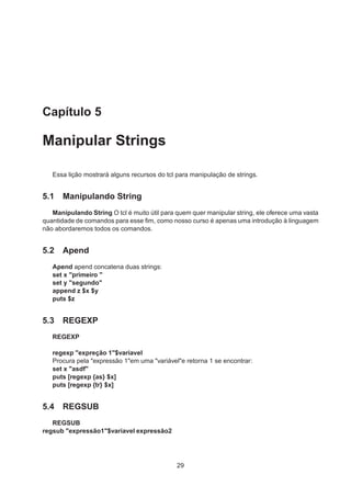 Capítulo 5
Manipular Strings
Essa lição mostrará alguns recursos do tcl para manipulação de strings.
5.1 Manipulando String
Manipulando String O tcl é muito útil para quem quer manipular string, ele oferece uma vasta
quantidade de comandos para esse ﬁm, como nosso curso é apenas uma introdução à linguagem
não abordaremos todos os comandos.
5.2 Apend
Apend apend concatena duas strings:
set x "primeiro "
set y "segundo"
append z $x $y
puts $z
5.3 REGEXP
REGEXP
regexp "expreção 1"$variavel
Procura pela "expressão 1"em uma "variável"e retorna 1 se encontrar:
set x "asdf"
puts [regexp {as} $x]
puts [regexp {tr} $x]
5.4 REGSUB
REGSUB
regsub "expressão1"$variavel expressão2
29
 