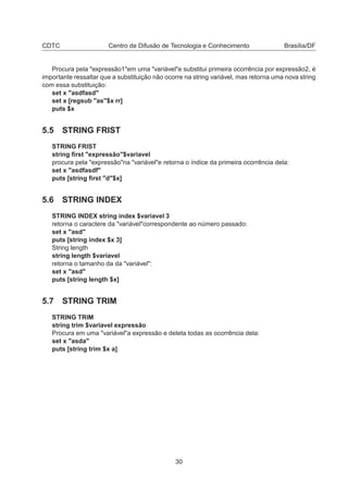 CDTC Centro de Difusão de Tecnologia e Conhecimento Brasília/DF
Procura pela "expressão1"em uma "variável"e substitui primeira ocorrência por expressão2, é
importante ressaltar que a substituição não ocorre na string variável, mas retorna uma nova string
com essa substituição:
set x "asdfasd"
set x [regsub "as"$x rr]
puts $x
5.5 STRING FRIST
STRING FRIST
string ﬁrst "expressão"$variavel
procura pela "expressão"na "variável"e retorna o índice da primeira ocorrência dela:
set x "asdfasdf"
puts [string ﬁrst "d"$x]
5.6 STRING INDEX
STRING INDEX string index $variavel 3
retorna o caractere da "variável"correspondente ao número passado:
set x "asd"
puts [string index $x 3]
String length
string length $variavel
retorna o tamanho da da "variável":
set x "asd"
puts [string length $x]
5.7 STRING TRIM
STRING TRIM
string trim $variavel expressão
Procura em uma "variável"a expressão e deleta todas as ocorrência dela:
set x "asda"
puts [string trim $x a]
30
 