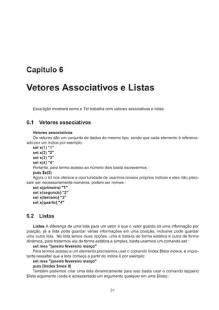 Capítulo 6
Vetores Associativos e Listas
Essa lição mostrará como o Tcl trabalha com vetores associativos e listas.
6.1 Vetores associativos
Vetores associativos
Os vetores são um conjunto de dados do mesmo tipo, sendo que cada elemento é referenci-
ado por um índice por exemplo:
set x(1) "1"
set x(2) "2"
set x(3) "3"
set x(4) "4"
Portanto, para termo acesso ao número dois basta escrevermos :
puts $x(2)
Agora o tcl nos oferece a oportunidade de usarmos nossos próprios índices e eles não preci-
sam ser necessariamente números, podem ser nomes :
set x(primeiro) "1"
set x(segundo) "2"
set x(terceiro) "3"
set x(quarto) "4"
6.2 Listas
Listas A diferença de uma lista para um vetor é que o vetor guarda só uma informação por
posição, já a lista pode guardar várias informações em uma posição, inclusive pode guardar
uma outra lista. Na lista temos duas opções, uma é tratá-la de forma estática e outra de forma
dinâmica, para tratarmos ela de forma estática é simples, basta usarmos um comando set :
set mes "janeiro fevereiro março"
Para termos acesso a um elemento precisamos usar o comando lindex $lista indece, é impor-
tante ressaltar que a lista começa a partir do índice 0 por exemplo:
set mes "janeiro fevereiro março"
puts [lindex $mes 0]
Também podemos criar uma lista dinamicamente para isso basta usar o comando lappend
$lista argumento (onde é acrescentado um argumento qualquer em uma $lista) :
31
 