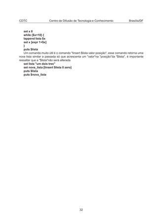 CDTC Centro de Difusão de Tecnologia e Conhecimento Brasília/DF
set x 0
while {$x<10} {
lappend lista $x
set x [expr 1+$x]
}
puts $lista
Um comando muito útil é o comando "linsert $lista valor posição", esse comando retorna uma
nova lista similar a passada só que acrescenta um "valor"na "posição"da "$lista", é importante
ressaltar que a "$lista"não será alterada
set lista "um dois tres"
set nova_lista [linsert $lista 0 zero]
puts $lista
puts $nova_lista
32
 
