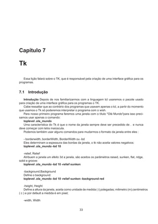 Capítulo 7
Tk
Essa lição falará sobre o TK, que é responsável pela criação de uma interface gráﬁca para os
programas.
7.1 Introdução
Introdução Depois de nos familiarizarmos com a linguagem tcl usaremos o pacote usado
para criação de uma interface gráﬁca para os programas o TK.
Cabe ressaltar que ao contrário dos programas que usavam apenas o tcl, a partir do momento
que usamos o Tk só poderemos interpretar o programa com o wish.
Para nosso primeiro programa faremos uma janela com o título "Olá Mundo"para isso preci-
samos usar apenas o comando:
toplevel .ola_mundo
Uma característica do Tk é que o nome da janela sempre deve ser precedido de . e nunca
deve começar com letra maiúscula.
Podemos também usar alguns comandos para mudarmos o formato da janela entre eles :
- borderwidth, borderWidth, BorderWidth ou -bd
Eles determinam a espessura das bordas da janela, o tk não aceita valores negativos:
toplevel .ola_mundo -bd 10
-relief, Relief
Atribuem a janela um efeito 3d a janela, são aceitos os parãmetros raised, sunken, ﬂat, ridge,
solid e groove:
toplevel .ola_mundo -bd 10 -relief sunken
-background,Background
Deﬁne o background:
toplevel .ola_mundo -bd 10 -relief sunken -background red
-height, Height
Deﬁne a altura da janela, aceita como unidade de medida ( i) polegadas; milimetro (m);centimetros
( c ) e por default a medida é em pixel;
-width, Width
33
 