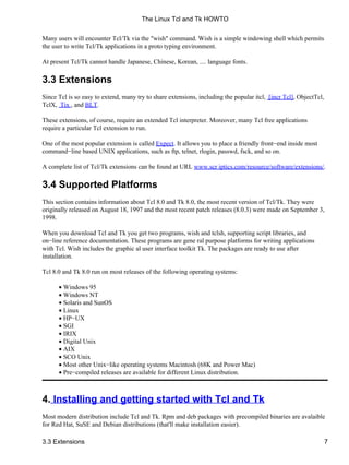 Many users will encounter Tcl/Tk via the "wish" command. Wish is a simple windowing shell which permits
the user to write Tcl/Tk applications in a proto typing environment.
At present Tcl/Tk cannot handle Japanese, Chinese, Korean, .... language fonts.
3.3 Extensions
Since Tcl is so easy to extend, many try to share extensions, including the popular itcl, [incr Tcl], ObjectTcl,
TclX, Tix , and BLT.
These extensions, of course, require an extended Tcl interpreter. Moreover, many Tcl free applications
require a particular Tcl extension to run.
One of the most popular extension is called Expect. It allows you to place a friendly front−end inside most
command−line based UNIX applications, such as ftp, telnet, rlogin, passwd, fsck, and so on.
A complete list of Tcl/Tk extensions can be found at URL www.scr iptics.com/resource/software/extensions/.
3.4 Supported Platforms
This section contains information about Tcl 8.0 and Tk 8.0, the most recent version of Tcl/Tk. They were
originally released on August 18, 1997 and the most recent patch releases (8.0.3) were made on September 3,
1998.
When you download Tcl and Tk you get two programs, wish and tclsh, supporting script libraries, and
on−line reference documentation. These programs are gene ral purpose platforms for writing applications
with Tcl. Wish includes the graphic al user interface toolkit Tk. The packages are ready to use after
installation.
Tcl 8.0 and Tk 8.0 run on most releases of the following operating systems:
Windows 95•
Windows NT•
Solaris and SunOS•
Linux•
HP−UX•
SGI•
IRIX•
Digital Unix•
AIX•
SCO Unix•
Most other Unix−like operating systems Macintosh (68K and Power Mac)•
Pre−compiled releases are available for different Linux distribution.•
4. Installing and getting started with Tcl and Tk
Most modern distribution include Tcl and Tk. Rpm and deb packages with precompiled binaries are avalaible
for Red Hat, SuSE and Debian distributions (that'll make installation easier).
The Linux Tcl and Tk HOWTO
3.3 Extensions 7
 