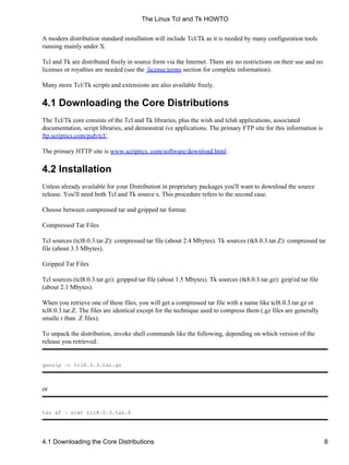 A modern distribution standard installation will include Tcl/Tk as it is needed by many configuration tools
running mainly under X.
Tcl and Tk are distributed freely in source form via the Internet. There are no restrictions on their use and no
licenses or royalties are needed (see the license.terms section for complete information).
Many more Tcl/Tk scripts and extensions are also available freely.
4.1 Downloading the Core Distributions
The Tcl/Tk core consists of the Tcl and Tk libraries, plus the wish and tclsh applications, associated
documentation, script libraries, and demonstrat ive applications. The primary FTP site for this information is
ftp.scriptics.com/pub/tcl/.
The primary HTTP site is www.scriptics. com/software/download.html .
4.2 Installation
Unless already available for your Distribution in proprietary packages you'll want to download the source
release. You'll need both Tcl and Tk source s. This procedure refers to the second case.
Choose between compressed tar and gzipped tar format.
Compressed Tar Files
Tcl sources (tcl8.0.3.tar.Z): compressed tar file (about 2.4 Mbytes). Tk sources (tk8.0.3.tar.Z): compressed tar
file (about 3.3 Mbytes).
Gzipped Tar Files
Tcl sources (tcl8.0.3.tar.gz): gzipped tar file (about 1.5 Mbytes). Tk sources (tk8.0.3.tar.gz): gzip'ed tar file
(about 2.1 Mbytes).
When you retrieve one of these files, you will get a compressed tar file with a name like tcl8.0.3.tar.gz or
tcl8.0.3.tar.Z. The files are identical except for the technique used to compress them (.gz files are generally
smalle r than .Z files).
To unpack the distribution, invoke shell commands like the following, depending on which version of the
release you retrieved:
gunzip −c tcl8.0.3.tar.gz
or
tar xf − zcat tcl8.0.3.tar.Z
The Linux Tcl and Tk HOWTO
4.1 Downloading the Core Distributions 8
 