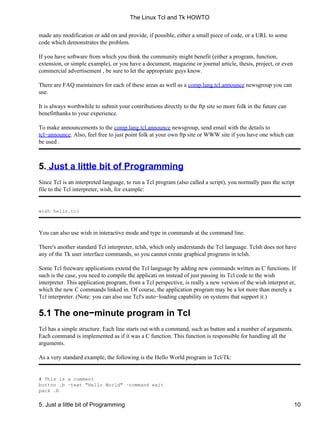 made any modification or add on and provide, if possible, either a small piece of code, or a URL to some
code which demonstrates the problem.
If you have software from which you think the community might benefit (either a program, function,
extension, or simple example), or you have a document, magazine or journal article, thesis, project, or even
commercial advertisement , be sure to let the appropriate guys know.
There are FAQ maintainers for each of these areas as well as a comp.lang.tcl.announce newsgroup you can
use.
It is always worthwhile to submit your contributions directly to the ftp site so more folk in the future can
benefitthanks to your experience.
To make announcements to the comp.lang.tcl.announce newsgroup, send email with the details to
tcl−announce. Also, feel free to just point folk at your own ftp site or WWW site if you have one which can
be used .
5. Just a little bit of Programming
Since Tcl is an interpreted language, to run a Tcl program (also called a script), you normally pass the script
file to the Tcl interpreter, wish, for example:
wish hello.tcl
You can also use wish in interactive mode and type in commands at the command line.
There's another standard Tcl interpreter, tclsh, which only understands the Tcl language. Tclsh does not have
any of the Tk user interface commands, so you cannot create graphical programs in tclsh.
Some Tcl freeware applications extend the Tcl language by adding new commands written as C functions. If
such is the case, you need to compile the applicati on instead of just passing its Tcl code to the wish
interpreter. This application program, from a Tcl perspective, is really a new version of the wish interpret er,
which the new C commands linked in. Of course, the application program may be a lot more than merely a
Tcl interpreter. (Note: you can also use Tcl's auto−loading capability on systems that support it.)
5.1 The one−minute program in Tcl
Tcl has a simple structure. Each line starts out with a command, such as button and a number of arguments.
Each command is implemented as if it was a C function. This function is responsible for handling all the
arguments.
As a very standard example, the following is the Hello World program in Tcl/Tk:
# This is a comment
button .b −text "Hello World" −command exit
pack .b
The Linux Tcl and Tk HOWTO
5. Just a little bit of Programming 10
 