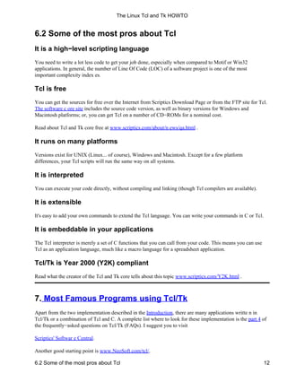 6.2 Some of the most pros about Tcl
It is a high−level scripting language
You need to write a lot less code to get your job done, especially when compared to Motif or Win32
applications. In general, the number of Line Of Code (LOC) of a software project is one of the most
important complexity index es.
Tcl is free
You can get the sources for free over the Internet from Scriptics Download Page or from the FTP site for Tcl.
The software c ore site includes the source code version, as well as binary versions for Windows and
Macintosh platforms; or, you can get Tcl on a number of CD−ROMs for a nominal cost.
Read about Tcl and Tk core free at www.scriptics.com/about/n ews/qa.html .
It runs on many platforms
Versions exist for UNIX (Linux... of course), Windows and Macintosh. Except for a few platform
differences, your Tcl scripts will run the same way on all systems.
It is interpreted
You can execute your code directly, without compiling and linking (though Tcl compilers are available).
It is extensible
It's easy to add your own commands to extend the Tcl language. You can write your commands in C or Tcl.
It is embeddable in your applications
The Tcl interpreter is merely a set of C functions that you can call from your code. This means you can use
Tcl as an application language, much like a macro language for a spreadsheet application.
Tcl/Tk is Year 2000 (Y2K) compliant
Read what the creator of the Tcl and Tk core tells about this topic www.scriptics.com/Y2K.html .
7. Most Famous Programs using Tcl/Tk
Apart from the two implementation described in the Introduction, there are many applications writte n in
Tcl/Tk or a combination of Tcl and C. A complete list where to look for these implementation is the part 4 of
the frequently−asked questions on Tcl/Tk (FAQs). I suggest you to visit
Scriptics' Softwar e Central.
Another good starting point is www.NeoSoft.com/tcl/.
The Linux Tcl and Tk HOWTO
6.2 Some of the most pros about Tcl 12
 