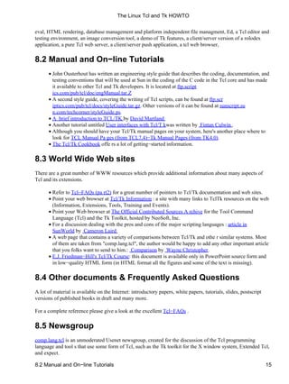eval, HTML rendering, database management and platform independent file managment, Ed, a Tcl editor and
testing environment, an image conversion tool, a demo of Tk features, a client/server version of a rolodex
application, a pure Tcl web server, a client/server push application, a tcl web browser,
8.2 Manual and On−line Tutorials
John Ousterhout has written an engineering style guide that describes the coding, documentation, and
testing conventions that will be used at Sun in the coding of the C code in the Tcl core and has made
it available to other Tcl and Tk developers. It is located at ftp.script
ics.com/pub/tcl/doc/engManual.tar.Z
•
A second style guide, covering the writing of Tcl scripts, can be found at ftp.scr
iptics.com/pub/tcl/docs/styleGuide.tar.gz. Other versions of it can be found at sunscript.su
n.com/techcorner/styleGuide.ps.
•
A brief introduction to TCL/TK by David Martland•
Another tutorial untitled User interfaces with Tcl/T kwas written by Fintan Culwin .•
Although you should have your Tcl/Tk manual pages on your system, here's another place where to
look for TCL Manual Pa ges (from TCL7.4)−Tk Manual Pages (from TK4.0).
•
The Tcl/Tk Cookbook offe rs a lot of getting−started information.•
8.3 World Wide Web sites
There are a great number of WWW resources which provide additional information about many aspects of
Tcl and its extensions.
Refer to Tcl−FAQs (pa rt2) for a great number of pointers to Tcl/Tk documentation and web sites.•
Point your web browser at Tcl/Tk Information : a site with many links to TclTk resources on the web
(Information, Extensions, Tools, Training and Events).
•
Point your Web browser at The Official Contributed Sources A rchive for the Tool Command
Language (Tcl) and the Tk Toolkit, hosted by NeoSoft, Inc.
•
For a discussion dealing with the pros and cons of the major scripting languages : article in
SunWorld by Cameron Laird
•
A web page that contains a variety of comparisons between Tcl/Tk and othe r similar systems. Most
of them are taken from "comp.lang.tcl", the author would be happy to add any other important article
that you folks want to send to him.: Comparison by Wayne Christopher.
•
E.J. Friedman−Hill's Tcl/Tk Course: this document is available only in PowerPoint source form and
in low−quality HTML form (in HTML format all the figures and some of the text is missing).
•
8.4 Other documents & Frequently Asked Questions
A lot of material is available on the Internet: introductory papers, white papers, tutorials, slides, postscript
versions of published books in draft and many more.
For a complete reference please give a look at the excellent Tcl−FAQs .
8.5 Newsgroup
comp.lang.tcl is an unmoderated Usenet newsgroup, created for the discussion of the Tcl programming
language and tool s that use some form of Tcl, such as the Tk toolkit for the X window system, Extended Tcl,
and expect.
The Linux Tcl and Tk HOWTO
8.2 Manual and On−line Tutorials 15
 