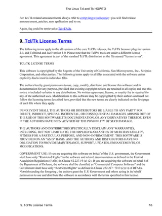 For Tcl/Tk related announcements always refer to comp.lang.tcl.announce : you will find release
announcement, patches, new application and so on.
Again, faq could be retrieved at Tcl−FAQs.
9. Tcl/Tk License Terms
The following terms apply to the all versions of the core Tcl/Tk releases, the Tcl/Tk browser plug−in version
2.0, and TclBlend and Jacl version 1.0. Please note that the TclPro tools are under a different license
agreement. This agreement is part of the standard Tcl/Tk distribution as the file named "license.terms".
TCL/TK LICENSE TERMS
This software is copyrighted by the Regents of the University of California, Sun Microsystems, Inc., Scriptics
Corporation, and other parties. The followin g terms apply to all files associated with the software unless
explicitly discla imed in individual files.
The authors hereby grant permission to use, copy, modify, distribute, and license this software and its
documentation for any purpose, provided that existing copyright notices are retained in all copies and that this
notice is included verbatim in any distributions. No written agreement, license, or royalty fee is required for
any of the authorized uses. Modifications to this software may be copyrighted by their authors and need not
follow the licensing terms described here, provided that the new terms are clearly indicated on the first page
of each file where they apply.
IN NO EVENT SHALL THE AUTHORS OR DISTRIBUTORS BE LIABLE TO ANY PARTY FOR
DIRECT, INDIRECT, SPECIAL, INCIDENTAL, OR CONSEQUENTIAL DAMAGES ARISING OUT OF
THE USE OF THIS SOFTWARE, ITS DOCUMENTATION, OR ANY DERIVATIVES THEREOF, EVEN
IF THE AUTHORS HAVE BEEN ADVISED OF THE POSSIBILITY OF SUCH DAMAGE.
THE AUTHORS AND DISTRIBUTORS SPECIFICALLY DISCLAIM ANY WARRANTIES,
INCLUDING, BUT NOT LIMITED TO, THE IMPLIED WARRANTIES OF MERCHANTABILITY,
FITNESS FOR A PARTICULAR PURPOSE, AND NON−INFRINGEMENT. THIS SOFTWARE IS
PROVIDED ON AN "AS IS" BASIS, AND THE AUTHORS AND DISTRIBUTORS HAVE NO
OBLIGATION TO PROVIDE MAINTENANCE, SUPPORT, UPDATES, ENHANCEMENTS, OR
MODIFICATIONS.
GOVERNMENT USE: If you are acquiring this software on behalf of the U.S. government, the Government
shall have only "Restricted Rights" in the software and related documentation as defined in the Federal
Acquisition Regulations (FARs) in Clause 52.227.19 (c) (2). If you are acquiring the software on behal f of
the Department of Defense, the software shall be classified as "Commercial Computer Software" and the
Government shall have only "Restricted Rights" as defined in Clause 252.227−7013 (c) (1) of DFARs.
Notwithstanding the foregoing , the authors grant the U.S. Government and others acting in its behalf
permissi on to use and distribute the software in accordance with the terms specified in this license.
The Linux Tcl and Tk HOWTO
9. Tcl/Tk License Terms 16
 