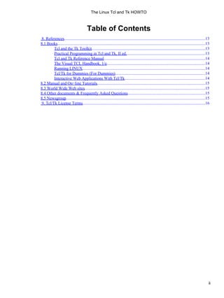 Table of Contents
8. References.........................................................................................................................................13
8.1 Books...............................................................................................................................................13
Tcl and the Tk Toolkit..............................................................................................................13
Practical Programming in Tcl and Tk, II ed.............................................................................13
Tcl and Tk Reference Manual..................................................................................................14
The Visual TCL Handbook, 1/e................................................................................................14
Running LINUX.......................................................................................................................14
Tcl/Tk for Dummies (For Dummies)........................................................................................14
Interactive Web Applications With Tcl/Tk..............................................................................14
8.2 Manual and On−line Tutorials.........................................................................................................15
8.3 World Wide Web sites.....................................................................................................................15
8.4 Other documents & Frequently Asked Questions...........................................................................15
8.5 Newsgroup.......................................................................................................................................15
9. Tcl/Tk License Terms.......................................................................................................................16
The Linux Tcl and Tk HOWTO
ii
 