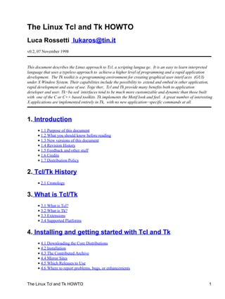 The Linux Tcl and Tk HOWTO
Luca Rossetti lukaros@tin.it
v0.2, 07 November 1998
This document describes the Linux approach to Tcl, a scripting langua ge. It is an easy to learn interpreted
language that uses a typeless approach to achieve a higher level of programming and a rapid application
development. The Tk toolkit is a programming environment for creating graphical user interf aces (GUI)
under X Window System. Their capabilities include the possibility to extend and embed in other application,
rapid development and ease of use. Toge ther, Tcl and Tk provide many benefits both to application
developer and user. Tk−ba sed interfaces tend to be much more customizable and dynamic than those built
with one of the C or C++ based toolkits. Tk implements the Motif look and feel. A great number of interesting
X applications are implemented entirely in Tk, with no new application−specific commands at all.
1. Introduction
1.1 Purpose of this document•
1.2 What you should know before reading•
1.3 New versions of this document•
1.4 Revision History•
1.5 Feedback and other stuff•
1.6 Credits•
1.7 Distribution Policy•
2. Tcl/Tk History
2.1 Cronology•
3. What is Tcl/Tk
3.1 What is Tcl?•
3.2 What is Tk?•
3.3 Extensions•
3.4 Supported Platforms•
4. Installing and getting started with Tcl and Tk
4.1 Downloading the Core Distributions•
4.2 Installation•
4.3 The Contributed Archive•
4.4 Mirror Sites•
4.5 Which Releases to Use•
4.6 Where to report problems, bugs, or enhancements•
The Linux Tcl and Tk HOWTO 1
 