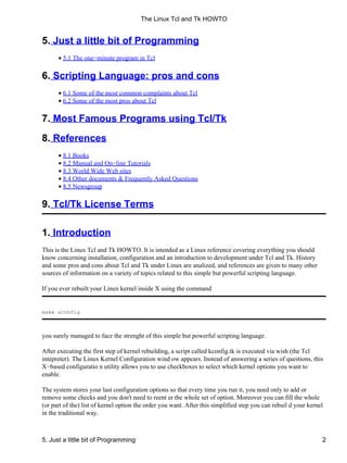 5. Just a little bit of Programming
5.1 The one−minute program in Tcl•
6. Scripting Language: pros and cons
6.1 Some of the most common complaints about Tcl•
6.2 Some of the most pros about Tcl•
7. Most Famous Programs using Tcl/Tk
8. References
8.1 Books•
8.2 Manual and On−line Tutorials•
8.3 World Wide Web sites•
8.4 Other documents & Frequently Asked Questions•
8.5 Newsgroup•
9. Tcl/Tk License Terms
1. Introduction
This is the Linux Tcl and Tk HOWTO. It is intended as a Linux reference covering everything you should
know concerning installation, configuration and an introduction to development under Tcl and Tk. History
and some pros and cons about Tcl and Tk under Linux are analized, and references are given to many other
sources of information on a variety of topics related to this simple but powerful scripting language.
If you ever rebuilt your Linux kernel inside X using the command
make xconfig
you surely managed to face the strenght of this simple but powerful scripting language.
After executing the first step of kernel rebuilding, a script called kconfig.tk is executed via wish (the Tcl
intepreter). The Linux Kernel Configuration wind ow appears. Instead of answering a series of questions, this
X−based configuratio n utility allows you to use checkboxes to select which kernel options you want to
enable.
The system stores your last configuration options so that every time you run it, you need only to add or
remove some checks and you don't need to reent er the whole set of option. Moreover you can fill the whole
(or part of the) list of kernel option the order you want. After this simplified step you can rebuil d your kernel
in the traditional way.
The Linux Tcl and Tk HOWTO
5. Just a little bit of Programming 2
 