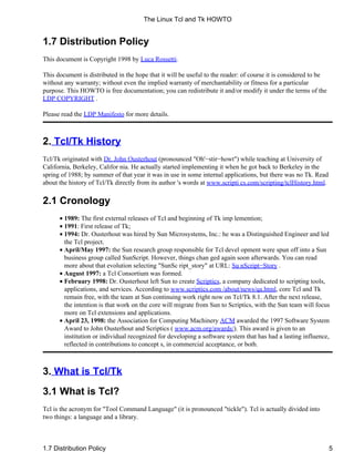 1.7 Distribution Policy
This document is Copyright 1998 by Luca Rossetti.
This document is distributed in the hope that it will be useful to the reader: of course it is considered to be
without any warranty; without even the implied warranty of merchantability or fitness for a particular
purpose. This HOWTO is free documentation; you can redistribute it and/or modify it under the terms of the
LDP COPYRIGHT .
Please read the LDP Manifesto for more details.
2. Tcl/Tk History
Tcl/Tk originated with Dr. John Ousterhout (pronounced "Oh'−stir−howt") while teaching at University of
California, Berkeley, Califor nia. He actually started implementing it when he got back to Berkeley in the
spring of 1988; by summer of that year it was in use in some internal applications, but there was no Tk. Read
about the history of Tcl/Tk directly from its author 's words at www.scripti cs.com/scripting/tclHistory.html.
2.1 Cronology
1989: The first external releases of Tcl and beginning of Tk imp lemention;•
1991: First release of Tk;•
1994: Dr. Ousterhout was hired by Sun Microsystems, Inc.: he was a Distinguished Engineer and led
the Tcl project.
•
April/May 1997: the Sun research group responsible for Tcl devel opment were spun off into a Sun
business group called SunScript. However, things chan ged again soon afterwards. You can read
more about that evolution selecting "SunSc ript_story" at URL: Su nScript−Story .
•
August 1997: a Tcl Consortium was formed.•
February 1998: Dr. Ousterhout left Sun to create Scriptics, a company dedicated to scripting tools,
applications, and services. According to www.scriptics.com /about/news/qa.html, core Tcl and Tk
remain free, with the team at Sun continuing work right now on Tcl/Tk 8.1. After the next release,
the intention is that work on the core will migrate from Sun to Scriptics, with the Sun team will focus
more on Tcl extensions and applications.
•
April 23, 1998: the Association for Computing Machinery ACM awarded the 1997 Software System
Award to John Ousterhout and Scriptics ( www.acm.org/awards/). This award is given to an
institution or individual recognized for developing a software system that has had a lasting influence,
reflected in contributions to concept s, in commercial acceptance, or both.
•
3. What is Tcl/Tk
3.1 What is Tcl?
Tcl is the acronym for "Tool Command Language" (it is pronounced "tickle"). Tcl is actually divided into
two things: a language and a library.
The Linux Tcl and Tk HOWTO
1.7 Distribution Policy 5
 