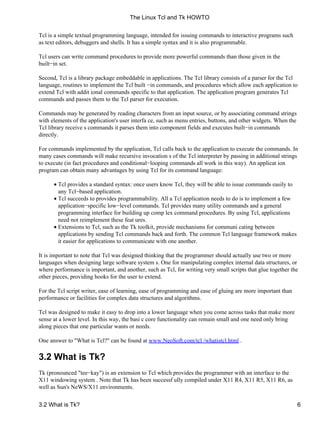 Tcl is a simple textual programming language, intended for issuing commands to interactive programs such
as text editors, debuggers and shells. It has a simple syntax and it is also programmable.
Tcl users can write command procedures to provide more powerful commands than those given in the
built−in set.
Second, Tcl is a library package embeddable in applications. The Tcl library consists of a parser for the Tcl
language, routines to implement the Tcl built −in commands, and procedures which allow each application to
extend Tcl with addit ional commands specific to that application. The application program generates Tcl
commands and passes them to the Tcl parser for execution.
Commands may be generated by reading characters from an input source, or by associating command strings
with elements of the application's user interfa ce, such as menu entries, buttons, and other widgets. When the
Tcl library receive s commands it parses them into component fields and executes built−in commands
directly.
For commands implemented by the application, Tcl calls back to the application to execute the commands. In
many cases commands will make recursive invocation s of the Tcl interpreter by passing in additional strings
to execute (in fact procedures and conditional−looping commands all work in this way). An applicat ion
program can obtain many advantages by using Tcl for its command language:
Tcl provides a standard syntax: once users know Tcl, they will be able to issue commands easily to
any Tcl−based application.
•
Tcl succeeds to provides programmability. All a Tcl application needs to do is to implement a few
application−specific low−level commands. Tcl provides many utility commands and a general
programming interface for building up comp lex command procedures. By using Tcl, applications
need not reimplement these feat ures.
•
Extensions to Tcl, such as the Tk toolkit, provide mechanisms for communi cating between
applications by sending Tcl commands back and forth. The common Tcl language framework makes
it easier for applications to communicate with one another.
•
It is important to note that Tcl was designed thinking that the programmer should actually use two or more
languages when designing large software system s. One for manipulating complex internal data structures, or
where performance is important, and another, such as Tcl, for writing very small scripts that glue together the
other pieces, providing hooks for the user to extend.
For the Tcl script writer, ease of learning, ease of programming and ease of gluing are more important than
performance or facilities for complex data structures and algorithms.
Tcl was designed to make it easy to drop into a lower language when you come across tasks that make more
sense at a lower level. In this way, the basi c core functionality can remain small and one need only bring
along pieces that one particular wants or needs.
One answer to "What is Tcl?" can be found at www.NeoSoft.com/tcl /whatistcl.html .
3.2 What is Tk?
Tk (pronounced "tee−kay") is an extension to Tcl which provides the programmer with an interface to the
X11 windowing system . Note that Tk has been successf ully compiled under X11 R4, X11 R5, X11 R6, as
well as Sun's NeWS/X11 environments.
The Linux Tcl and Tk HOWTO
3.2 What is Tk? 6
 