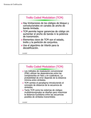 Sistemas de Codificación




                                 Trellis Coded Modulation (TCM)

                            Hay limitaciones de los códigos de bloque y
                            convolucionales en canales de ancho de
                            banda limitada.
                            TCM permite lograr ganancias de código sin
                            aumentar el ancho de banda ni la potencia
                            de transmisión.
                            Elementos clave de TCM son el estado,
                            trellis y la partición de conjuntos.
                            Usa el algoritmo de Viterbi para la
                            decodificación.

                           5/10/2007                                      1




                                 Trellis Coded Modulation (TCM)
                              Los métodos de modulación convencional
                              (PSK) utilizan las dependencias entre las
                              componentes en fase y en cuadratura. La
                              probabilidad de error depende de la distancia
                              mínima entre símbolos.
                              TCM cambia el paradigma introduciendo el
                              concepto de distancia de la secuencia de
                              símbolos.
                              Tanto TCM como los sistemas de códigos
                              multidimensionales se diseñan para maximizar
                              la distancia Euclidiana entre las secuencias
                              posibles de símbolos transmitidos

                           5/10/2007                                      2
 