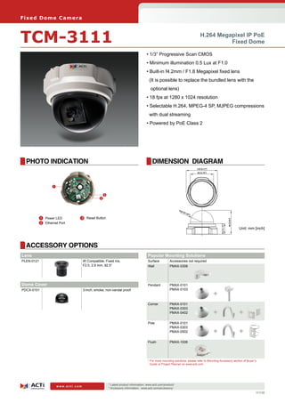Fi xe d D o m e C am e ra



TCM-3111                                                                                                                       H.264 Megapixel IP PoE
                                                                                                                                         Fixed Dome

                                                                                      • 1/3” Progressive Scan CMOS
                                                                                      • Minimum illumination 0.5 Lux at F1.0
                                                                                      • Built-in f4.2mm / F1.8 Megapixel fixed lens
                                                                                        (It is possible to replace the bundled lens with the
                                                                                         optional lens)		
                                                                                      • 18 fps at 1280 x 1024 resolution
                                                                                      • Selectable H.264, MPEG-4 SP, MJPEG compressions
                                                                                        with dual streaming
                                                                                      • Powered by PoE Class 2




  PHOTO INDICATION                                                                        DIMENSION DIAGRAM


                  1

                                                    3
                                                2




        	 1	 Power LED          	3	 Reset Button
        	 2	 Ethernet Port
                                                                                                                                                             Unit: mm [inch]



  ACCESSORY OPTIONS
Lens
Dome Cover                                                                             Popular Mounting Solutions
PDCX-0100
PLEN-0121                            3-inch, smoke, non-vandal proof
                                     IR Compatible, Fixed Iris,                        Surface          Accessories not required
                                     F2.0, 2.8 mm, 92.5°                               Wall             PMAX-0308




Dome Cover                                                                             Pendant          PMAX-0101
PDCX-0101                            3-inch, smoke, non-vandal proof                                    PMAX-0103
                                                                                                                                         +
                                                                                       Corner           PMAX-0101
                                                                                                        PMAX-0303
                                                                                                        PMAX-0402                        +                   +
                                                                                       Pole             PMAX-0101
                                                                                                        PMAX-0303
                                                                                                        PMAX-0502                        +                   +
                                                                                       Flush            PMAX-1006




                                                                                       * For more mounting solutions, please refer to Mounting Accessory section of Buyer’s
                                                                                         Guide or Project Planner on www.acti.com




                                                        * Latest product information: www.acti.com/product/ 	
                      www.acti.com
                                                        * Accessory information: www.acti.com/accessory/
                                                                                                                                                                          111130
 