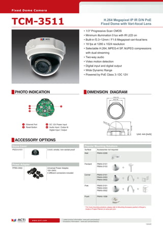 Fi xe d D o m e C am e ra



TCM-3511                                                                                                        H.264 Megapixel IP IR D/N PoE
                                                                                                              Fixed Dome with Vari-focal Lens

                                                                                    •	1/3" Progressive Scan CMOS
                                                                                    •	Minimum illumination 0 lux with IR LED on
                                                                                    •	Built-in f3.3~12mm / F1.6 Megapixel vari-focal lens
                                                                                    •	18 fps at 1280 x 1024 resolution
                                                                                    •	Selectable H.264, MPEG-4 SP, MJPEG compressions
                                                                                      with dual streaming
                                                                                    •	Two-way audio
                                                                                    •	Video motion detection
                                                                                    •	Digital input and digital output
                                                                                    •	Wide Dynamic Range
                                                                                    •	Powered by PoE Class 3 / DC 12V




  PHOTO INDICATION                                                                      DIMENSION DIAGRAM
                                                                                                                               130 [5.12]
                                                                                                                               96 [3.78]




                1                                 4
                2
                3




                                                                                                               R48
                                                                                                                     [R1
                                                                                                                        .89
        	 1	 Ethernet Port    	 3	 DC 12V Power Input                                                                      ]




                                                                                                                                                              99 [3.90]
        	 2	 Reset Button     	 4	 Audio Input / Output &
                                   Digital Input / Output
                                                                                                                                                44.5 [1.75]



                                                                                                                                                                          Unit: mm [inch]

  ACCESSORY OPTIONS
Dome Cover                                                                           Popular Mounting Solutions
PDCX-0101                          3-inch, smoke, non-vandal proof                   Surface          Accessories not required
                                                                                     Wall             PMAX-0308




Power Adapter                                                                        Pendant          PMAX-0101

PPBX-0002                          Universal Power Adapter,
                                                                                                      PMAX-0103
                                                                                                                                            +
                                   100~240V,
                                   4 different connectors included
                                                                                     Corner           PMAX-0101
                                                                                                      PMAX-0303
                                                                                                      PMAX-0402                             +                             +
                                                                                     Pole             PMAX-0101
                                                                                                      PMAX-0303
                                                                                                      PMAX-0502                             +                             +
                                                                                     Flush            PMAX-1006




                                                                                     * For more mounting solutions, please refer to Mounting Accessory section of Buyer’s
                                                                                      Guide or Project Planner on www.acti.com




                                                      * Latest product information: www.acti.com/product/ 	
                    www.acti.com
                                                      * Accessory information: www.acti.com/accessory/
                                                                                                                                                                                   120220
 