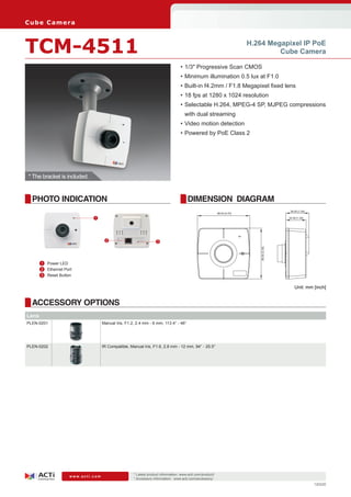 C ub e C am e ra



TCM-4511                                                                                                                    H.264 Megapixel IP PoE
                                                                                                                                     Cube Camera

                                                                                   •	1/3" Progressive Scan CMOS
                                                                                   •	Minimum illumination 0.5 lux at F1.0
                                                                                   •	Built-in f4.2mm / F1.8 Megapixel fixed lens
                                                                                   •	18 fps at 1280 x 1024 resolution
                                                                                   •	Selectable H.264, MPEG-4 SP, MJPEG compressions
                                                                                     with dual streaming
                                                                                   •	Video motion detection
                                                                                   •	Powered by PoE Class 2




 * The bracket is included.


  PHOTO INDICATION                                                                     DIMENSION DIAGRAM
                                                                                                                                                39.00 [1.54]
                                                                                                             88.00 [3.47]
                              1                                                                                                                34.00 [1.34]




                                      2                            3




     	 1	 Power LED                                                                                                             85.00 [3.35]

     	 2	 Ethernet Port
     	 3	 Reset Button

                                                                                                                                                   Unit: mm [inch]


  ACCESSORY OPTIONS
Lens
PLEN-0201                           Manual Iris, F1.2, 2.4 mm - 6 mm, 113.4° - 46°




PLEN-0202                           IR Compatible, Manual Iris, F1.6, 2.8 mm - 12 mm, 94° - 25.5°




                                                     * Latest product information: www.acti.com/product/ 	
                     www.acti.com
                                                     * Accessory information: www.acti.com/accessory/
                                                                                                                                                               120220
 