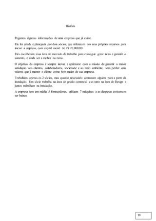 História
Pegamos algumas informações de uma empresa que já existe.
Ela foi criada e planejada por dois sócios, que utilizaram dos seus próprios recursos para
iniciar a empresa, com capital inicial de R$ 20.000,00.
Eles escolheram essa área do mercado de trabalho para conseguir gerar lucro e garantir o
sustento, e ainda ser a melhor no ramo.
O objetivo da empresa é sempre inovar e aprimorar com a missão de garantir a maior
satisfação aos clientes, colaboradores, sociedade e ao meio ambiente, sem perder seus
valores que é manter o cliente como bem maior de sua empresa.
Trabalham apenas os 2 sócios, mas quando necessário contratam alguém para a parte da
instalação. Um sócio trabalha na área de gestão comercial e o outro na área do Design e
juntos trabalham na instalação.
A empresa tem em média 5 fornecedores, utilizam 7 máquinas e as despesas costumam
ser baixas.
10
 