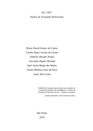 ALL NET
Núcleo de Formação Profissional
Bruno David Gomes do Carmo
Camila Dayse Gomes do Carmo
Gabriela Macedo Pontes
Giovanna Zagatti Miranda
Izael Junior Braga dos Santos
Jessica Barbosa Jesus da Silva
Joyce Silva Lima
Trabalho de Conclusão apresentado como requisito de
conclusão do Modulo de Contabilidade ao Núcleo de
Formação Profissional All Net – Unidade Tremembé.
Instrutor Orientador: Flavio Pereira de Deus
São Paulo
2018
 