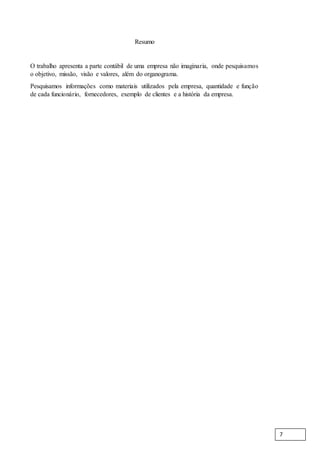 Resumo
O trabalho apresenta a parte contábil de uma empresa não imaginaria, onde pesquisamos
o objetivo, missão, visão e valores, além do organograma.
Pesquisamos informações como materiais utilizados pela empresa, quantidade e função
de cada funcionário, fornecedores, exemplo de clientes e a história da empresa.
7
 