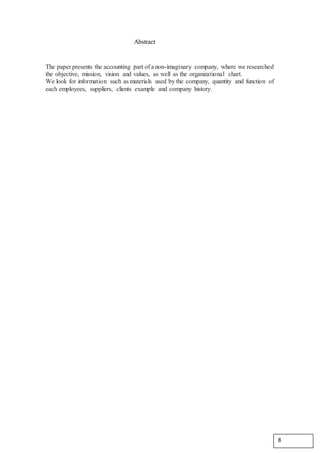 Abstract
The paper presents the accounting part of a non-imaginary company, where we researched
the objective, mission, vision and values, as well as the organizational chart.
We look for information such as materials used by the company, quantity and function of
each employees, suppliers, clients example and company history.
8
 