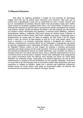 1.0 Resumo Executivo
Este plano de negócios apresenta a criação de uma empresa de Tecnologia,
voltada para todo tipo de público tanto masculino como feminino, ideia esta que se
justifica com a globalização a qual vem se expandindo por todo o mundo, fazendo com
que as necessidades de produtos eficazes sejam mais procuradas e tidas como melhor
opção quando de excelente qualidade assim como o da Conect World. O Público alvo da
empresa são empresas de grande porte a qual possuem grande necessidade de produtos
mais práticos, rápidos, bonitos se tratando de design e com alta proteção que não permite
que hackers roubem informações dos aparelhos, a empresa possui telefones, celulares,
computadores, tablets e notebooks. Para maior acesso de compra temos 3 fábricas no
Brasil sendo elas em Minas Gerais, São Paulo e Brasília que fazem a distribuição para o
abastecimento de nossas lojas em todos os estados, em São Paulo e Rio de Janeiro
temos o maior de número de lojas abertas no total de 10 em cada estado citado. Para
tornar a empresa e os produtos conhecidos faremos a divulgação em outdoors em
rodovias, contrataremos a empresa Stand’ Up de Publicidade e propaganda cuja possui
as técnicas necessárias para a elaboração de folders, flyers, banners etc. O profissional
de Relações Públicas cuidara da boa imagem da empresa e produtos promovendo
coquetéis para atingir pessoas de alto poder aquisitivo. Faremos a divulgação e exposição
dos produtos principalmente através de mídias eletrônicas, será vinculado nos metros. A
empresa conta com uma ótima estrutura física, onde o ambiente organizacional é de boa
convivência entre os funcionários e respeito. Temos boas instalações onde asseguramos
que nossos funcionários tanto nas fábricas como aqueles que atuam em outras áreas
trabalhem em ambientes limpos, organizados e de extrema segurança. No ano de 2016
implementamos o programa 5S que atualmente nos traz grandes resultados. Possuímos
um canal interno de comunicação onde os funcionários podem falar diretamente com seus
superiores ou colegas de trabalho, desde que o assunto seja totalmente profissional,
também temos um jornal interno onde todos os funcionários podem se informar dos
acontecimentos da empresa e ficar sabendo de vagas internas
São Paulo
2018
 