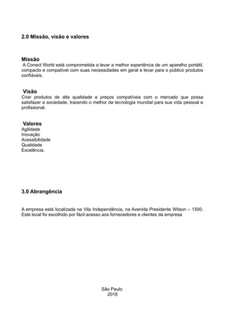 2.0 Missão, visão e valores
Missão
A Conect World está comprometida a levar a melhor experiência de um aparelho portátil,
compacto e compatível com suas necessidades em geral e levar para o público produtos
confiáveis.
Visão
Criar produtos de alta qualidade e preços compatíveis com o mercado que possa
satisfazer a sociedade, trazendo o melhor da tecnologia mundial para sua vida pessoal e
profissional.
Valores
Agilidade
Inovação
Acessibilidade
Qualidade
Excelência.
3.0 Abrangência
A empresa está localizada na Vila Independência, na Avenida Presidente Wilson – 1500.
Este local foi escolhido por fácil acesso aos fornecedores e clientes da empresa
São Paulo
2018
 