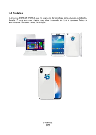 4.0 Produtos
A empresa CONECT WORLD atua no segmento da tecnologia para celulares, notebooks,
tablets. É uma empresa privada que atua prestando serviços a pessoas físicas e
empresas de diferentes ramos de atuação.
São Paulo
2018
 