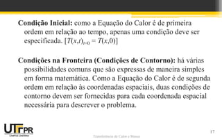 Transferência de Calor e Massa
Condição Inicial: como a Equação do Calor é de primeira
ordem em relação ao tempo, apenas uma condição deve ser
especificada. [T(x,t)t=0 = T(x,0)]
Condições na Fronteira (Condições de Contorno): há várias
possibilidades comuns que são expressas de maneira simples
em forma matemática. Como a Equação do Calor é de segunda
ordem em relação às coordenadas espaciais, duas condições de
contorno devem ser fornecidas para cada coordenada espacial
necessária para descrever o problema.
17
 