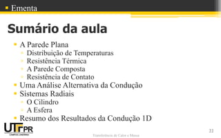 Transferência de Calor e Massa
Sumário da aula
 A Parede Plana
▫ Distribuição de Temperaturas
▫ Resistência Térmica
▫ A Parede Composta
▫ Resistência de Contato
 Uma Análise Alternativa da Condução
 Sistemas Radiais
▫ O Cilindro
▫ A Esfera
 Resumo dos Resultados da Condução 1D
22
 Ementa
 