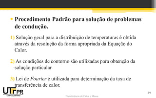 Transferência de Calor e Massa
 Procedimento Padrão para solução de problemas
de condução.
1) Solução geral para a distribuição de temperaturas é obtida
através da resolução da forma apropriada da Equação do
Calor.
2) As condições de contorno são utilizadas para obtenção da
solução particular
3) Lei de Fourier é utilizada para determinação da taxa de
transferência de calor.
29
 