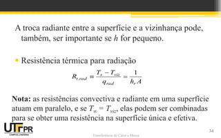 Transferência de Calor e Massa
A troca radiante entre a superfície e a vizinhança pode,
também, ser importante se h for pequeno.
 Resistência térmica para radiação
Ahq
TT
R
rrad
vizs
rad,t
1



Nota: as resistências convectiva e radiante em uma superfície
atuam em paralelo, e se T∞ = Tviz, elas podem ser combinadas
para se obter uma resistência na superfície única e efetiva.
34
 