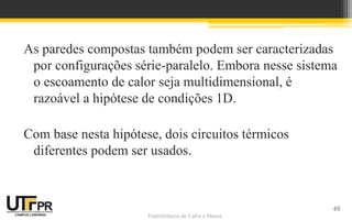 Transferência de Calor e Massa
As paredes compostas também podem ser caracterizadas
por configurações série-paralelo. Embora nesse sistema
o escoamento de calor seja multidimensional, é
razoável a hipótese de condições 1D.
Com base nesta hipótese, dois circuitos térmicos
diferentes podem ser usados.
40
 