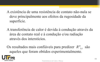 Transferência de Calor e Massa
A existência de uma resistência de contato não-nula se
deve principalmente aos efeitos da rugosidade da
superfície.
A transferência de calor é devida à condução através da
área de contato real e à condução e/ou radiação
através dos interstícios.
Os resultados mais confiáveis para predizer R"t,c são
aqueles que foram obtidos experimentalmente.
44
 