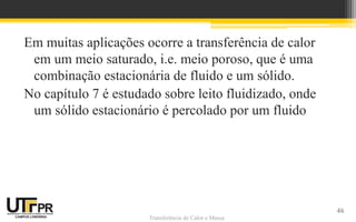 Transferência de Calor e Massa
Em muitas aplicações ocorre a transferência de calor
em um meio saturado, i.e. meio poroso, que é uma
combinação estacionária de fluido e um sólido.
No capítulo 7 é estudado sobre leito fluidizado, onde
um sólido estacionário é percolado por um fluido
46
 