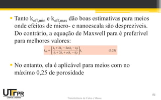 Transferência de Calor e MassaTransferência de Calor e Massa
 Tanto keff,min e keff,max dão boas estimativas para meios
onde efeitos de micro- e nanoescala são desprezíveis.
Do contrário, a equação de Maxwell para é preferível
para melhores valores:
 No entanto, ela é aplicável para meios com no
máximo 0,25 de porosidade
51
 