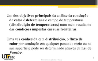 Transferência de Calor e Massa
Um dos objetivos principais da análise da condução
de calor é determinar o campo de temperaturas
(distribuição de temperaturas) num meio resultante
das condições impostas em suas fronteiras.
Uma vez conhecida esta distribuição, o fluxo de
calor por condução em qualquer ponto do meio ou na
sua superfície pode ser determinado através da Lei de
Fourier.
6
 