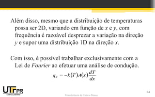 Transferência de Calor e Massa
Além disso, mesmo que a distribuição de temperaturas
possa ser 2D, variando em função de x e y, com
frequência é razoável desprezar a variação na direção
y e supor uma distribuição 1D na direção x.
Com isso, é possível trabalhar exclusivamente com a
Lei de Fourier ao efetuar uma análise de condução.
   
dx
dT
xATkqx 
64
 