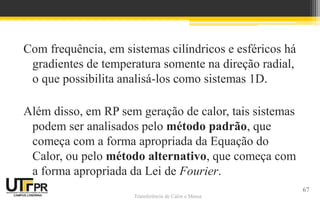 Transferência de Calor e Massa
Com frequência, em sistemas cilíndricos e esféricos há
gradientes de temperatura somente na direção radial,
o que possibilita analisá-los como sistemas 1D.
Além disso, em RP sem geração de calor, tais sistemas
podem ser analisados pelo método padrão, que
começa com a forma apropriada da Equação do
Calor, ou pelo método alternativo, que começa com
a forma apropriada da Lei de Fourier.
67
 