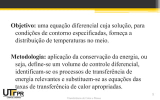 Transferência de Calor e Massa
Objetivo: uma equação diferencial cuja solução, para
condições de contorno especificadas, forneça a
distribuição de temperaturas no meio.
Metodologia: aplicação da conservação da energia, ou
seja, define-se um volume de controle diferencial,
identificam-se os processos de transferência de
energia relevantes e substituem-se as equações das
taxas de transferência de calor apropriadas.
7
 