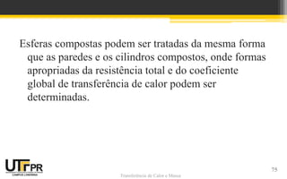 Transferência de Calor e Massa
Esferas compostas podem ser tratadas da mesma forma
que as paredes e os cilindros compostos, onde formas
apropriadas da resistência total e do coeficiente
global de transferência de calor podem ser
determinadas.
75
 