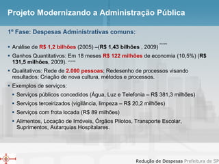 Projeto Modernizando a Administração Pública Análise de  R$ 1,2 bilhões  (2005) –( R$ 1,43 bilhões  , 2009) Ganhos Quantitativos: Em 18 meses  R$ 122 milhões  de economia (10,5%) ( R$ 131,5 milhões , 2009). Qualitativos: Rede de  2.000 pessoas ; Redesenho de processos visando resultados; Criação de nova cultura, métodos e processos. Exemplos de serviços: Serviços públicos concedidos (Água, Luz e Telefonia – R$ 381,3 milhões) Serviços terceirizados (vigilância, limpeza – R$ 20,2 milhões) Serviços com frota locada (R$ 89 milhões) Alimentos, Locação de Imóveis, Órgãos Pilotos, Transporte Escolar, Suprimentos, Autarquias Hospitalares. 1º Fase: Despesas Administrativas comuns: IPC/FIPE IPC/FIPE 