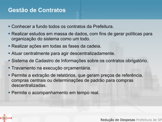 Gestão de Contratos Conhecer a fundo todos os contratos da Prefeitura. Realizar estudos em massa de dados, com fins de gerar políticas para organização do sistema como um todo. Realizar ações em todas as fases da cadeia. Atuar centralmente para agir descentralizadamente. Sistema de Cadastro de Informações sobre os contratos obrigatório. Travamento na execução orçamentária. Permite a extração de relatórios, que geram preços de referência, compras centrais ou determinações de padrão para compras descentralizadas. Permite o acompanhamento em tempo real. 